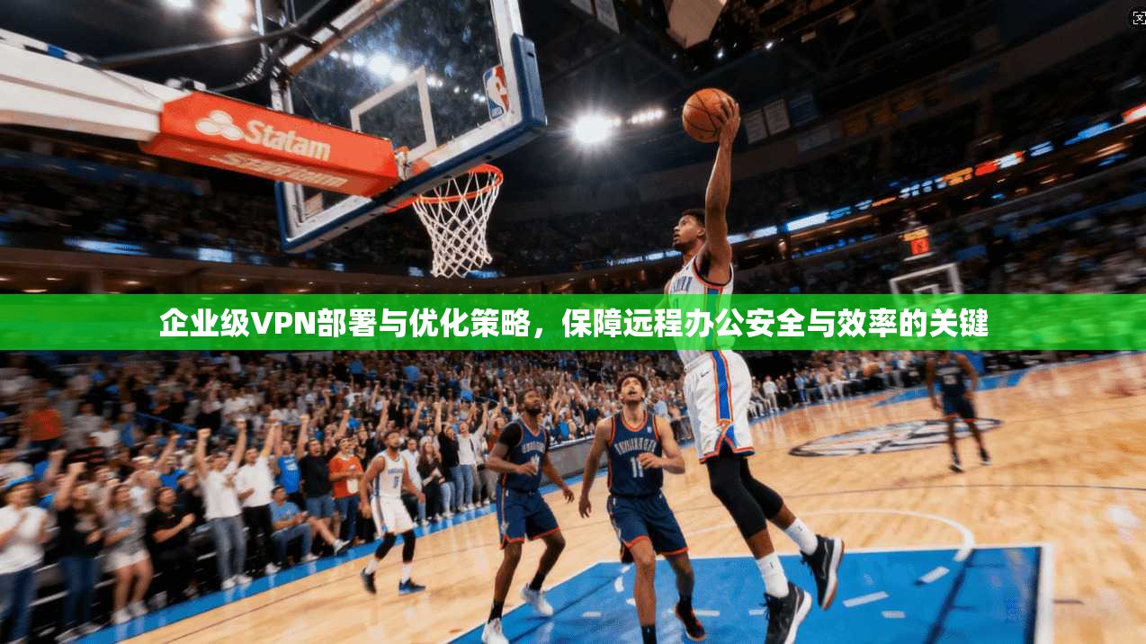 企业级VPN部署与优化策略,保障远程办公安全与效率的关键