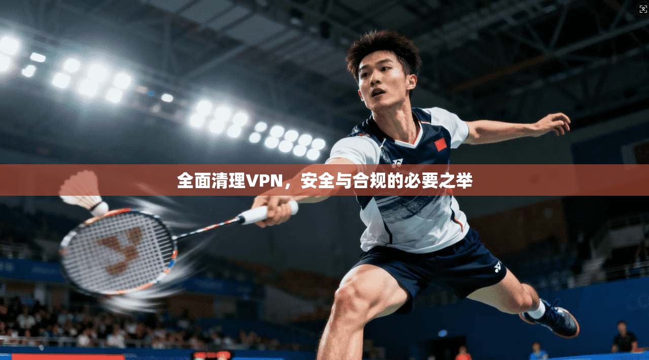 全面清理VPN,安全与合规的必要之举 全面清理VPN,安全与合规的必要之举