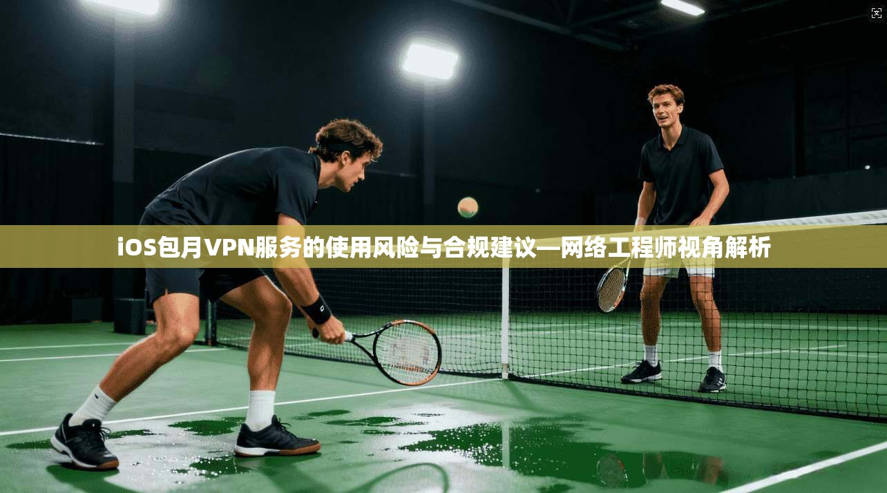 iOS包月VPN服务的使用风险与合规建议—网络工程师视角解析