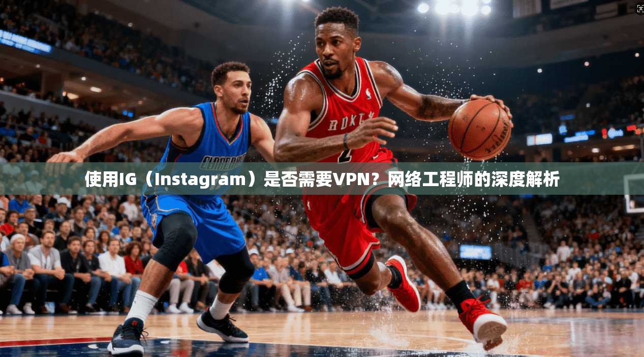使用IG（Instagram）是否需要VPN？网络工程师的深度解析