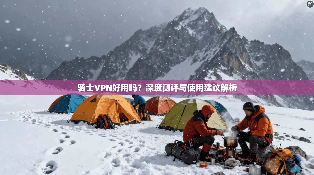 骑士VPN好用吗?深度测评与使用建议解析