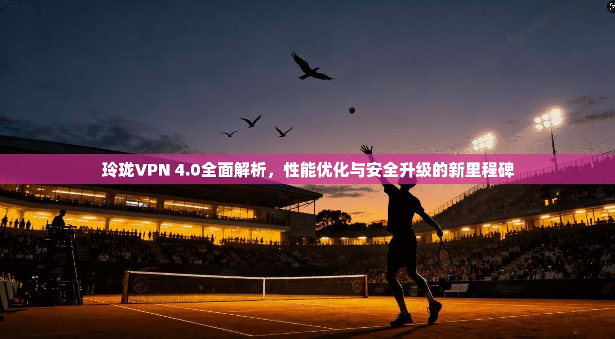 玲珑VPN 4.0全面解析，性能优化与安全升级的新里程碑
