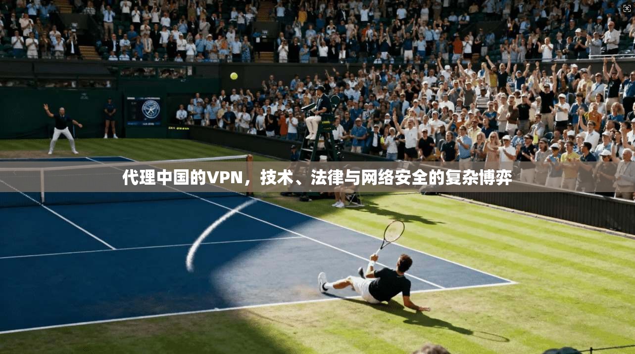 代理中国的VPN，技术、法律与网络安全的复杂博弈