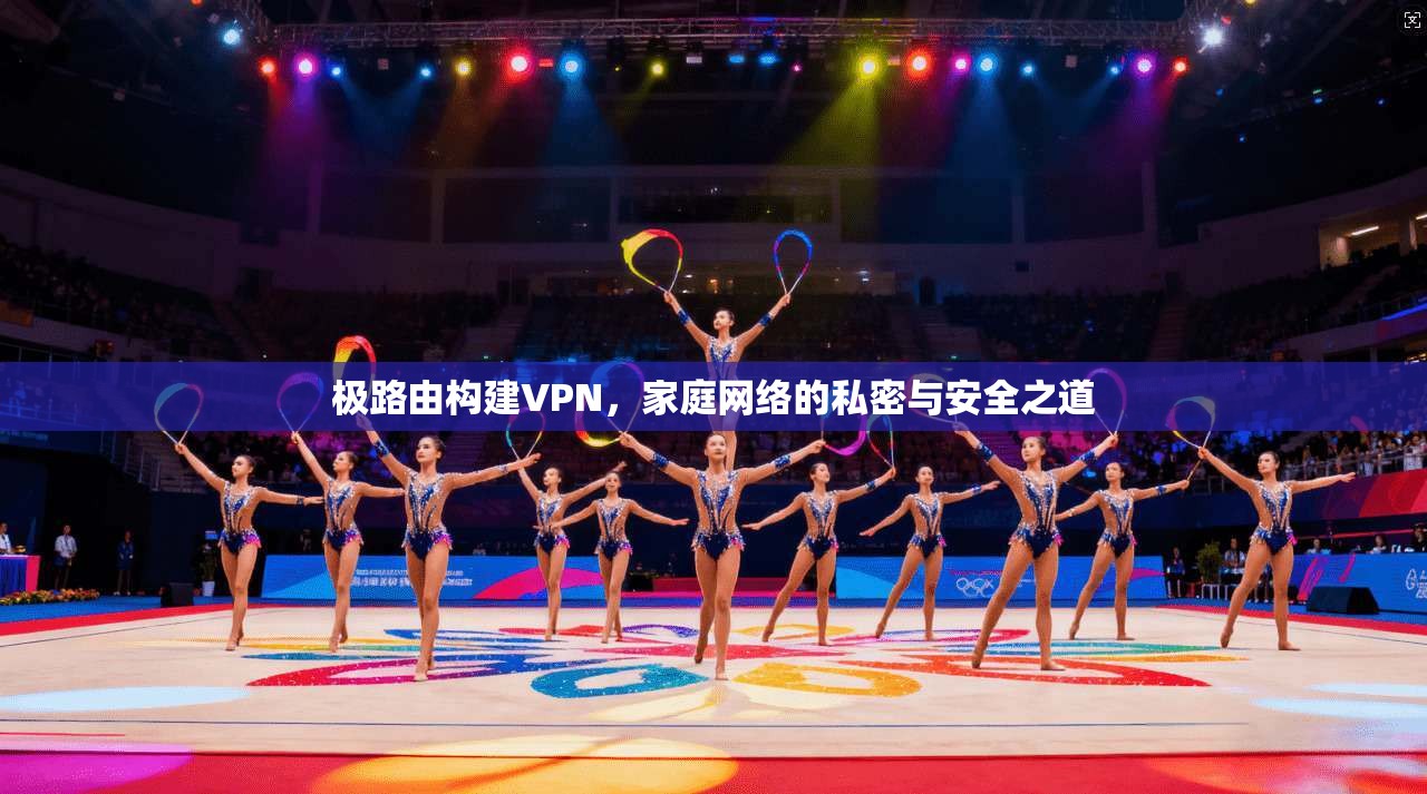 极路由构建VPN,家庭网络的私密与安全之道