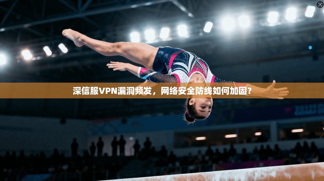 深信服VPN漏洞频发,网络安全防线如何加固?