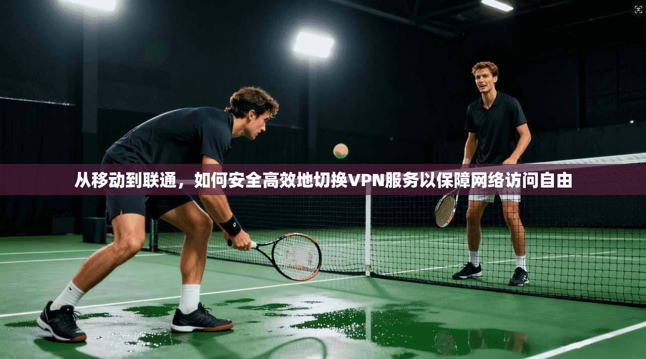 从移动到联通，如何安全高效地切换VPN服务以保障网络访问自由