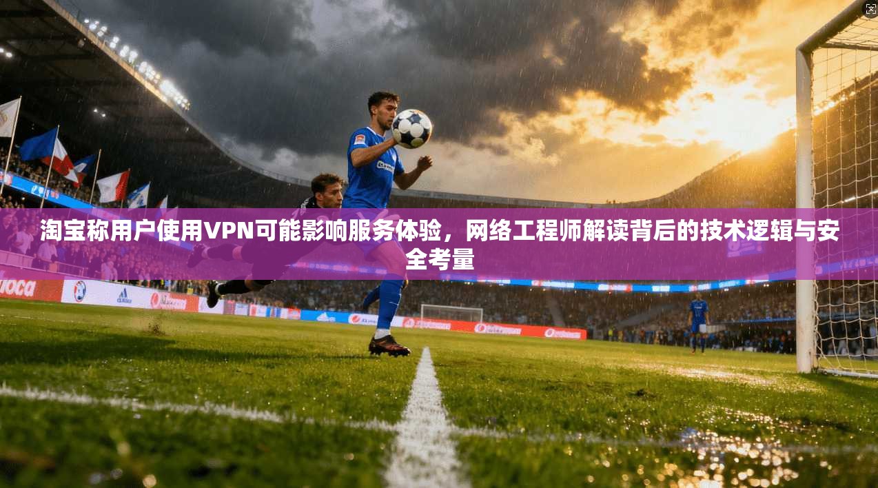 淘宝称用户使用VPN可能影响服务体验，网络工程师解读背后的技术逻辑与安全考量