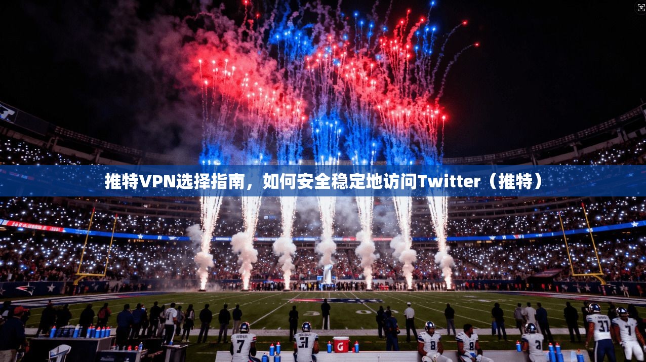 推特VPN选择指南，如何安全稳定地访问Twitter（推特）