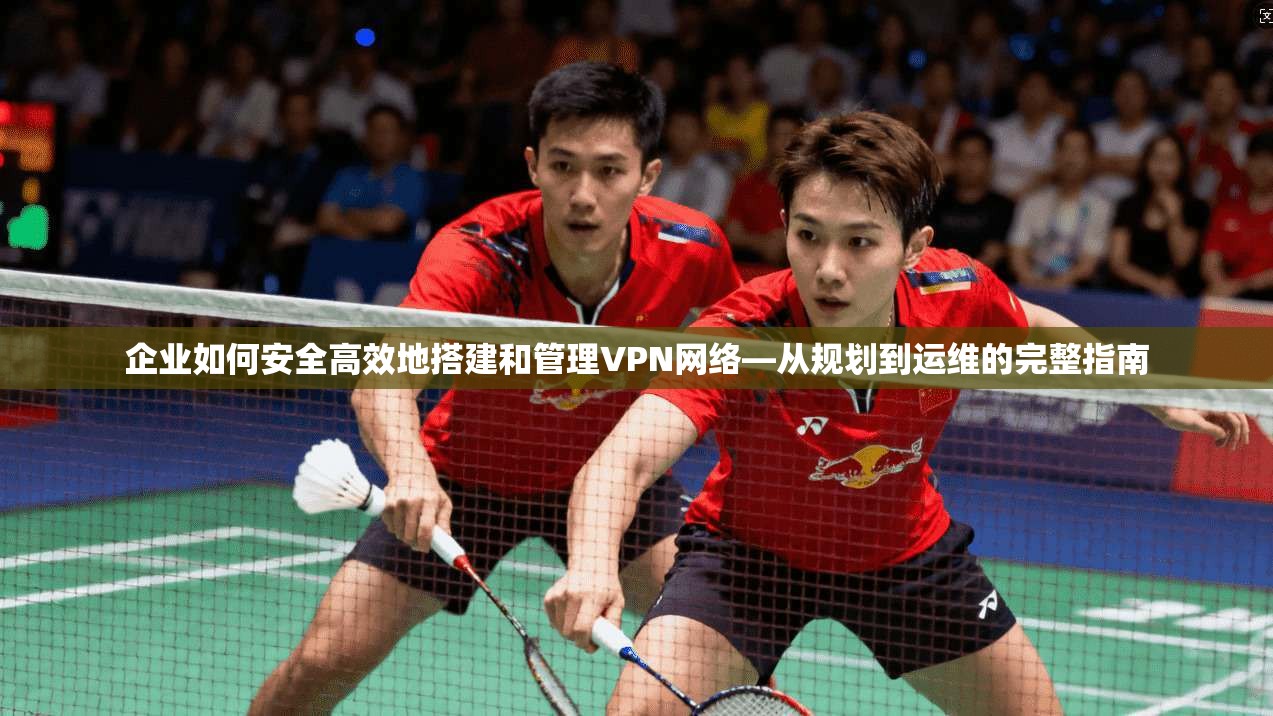 企业如何安全高效地搭建和管理VPN网络—从规划到运维的完整指南