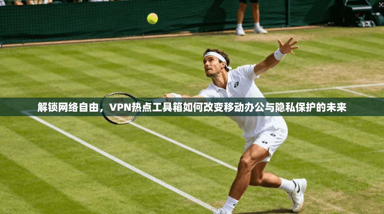 解锁网络自由，VPN热点工具箱如何改变移动办公与隐私保护的未来