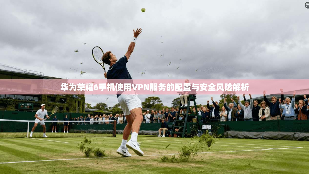 华为荣耀6手机使用VPN服务的配置与安全风险解析
