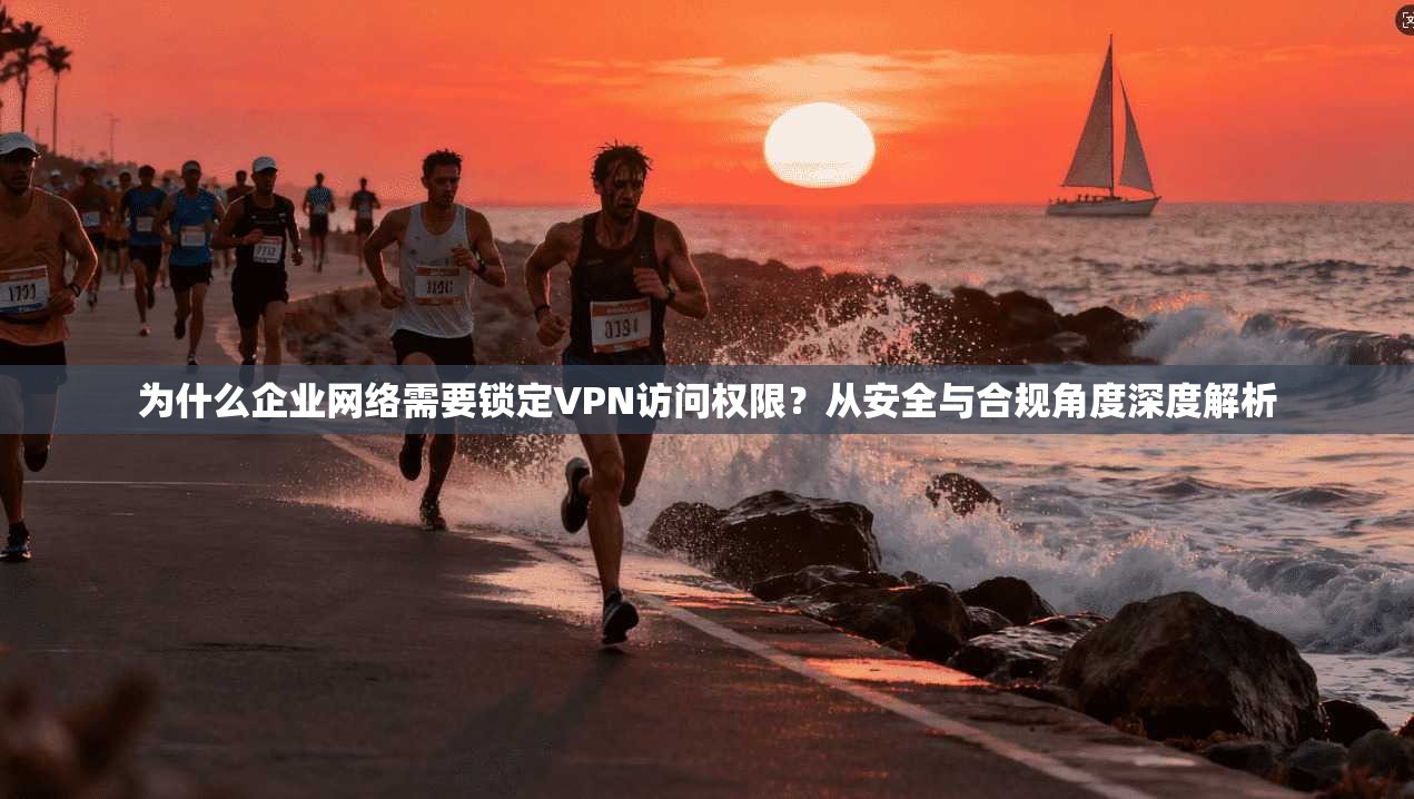 为什么企业网络需要锁定VPN访问权限?从安全与合规角度深度解析