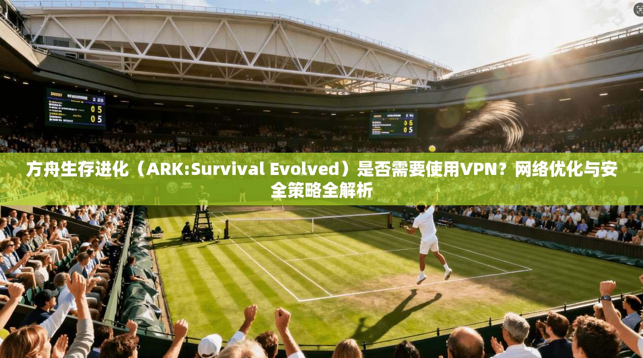 方舟生存进化(ARK:Survival Evolved)是否需要使用VPN?网络优化与安全策略全解析