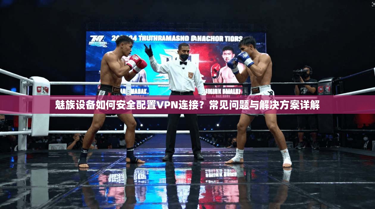魅族设备如何安全配置VPN连接？常见问题与解决方案详解