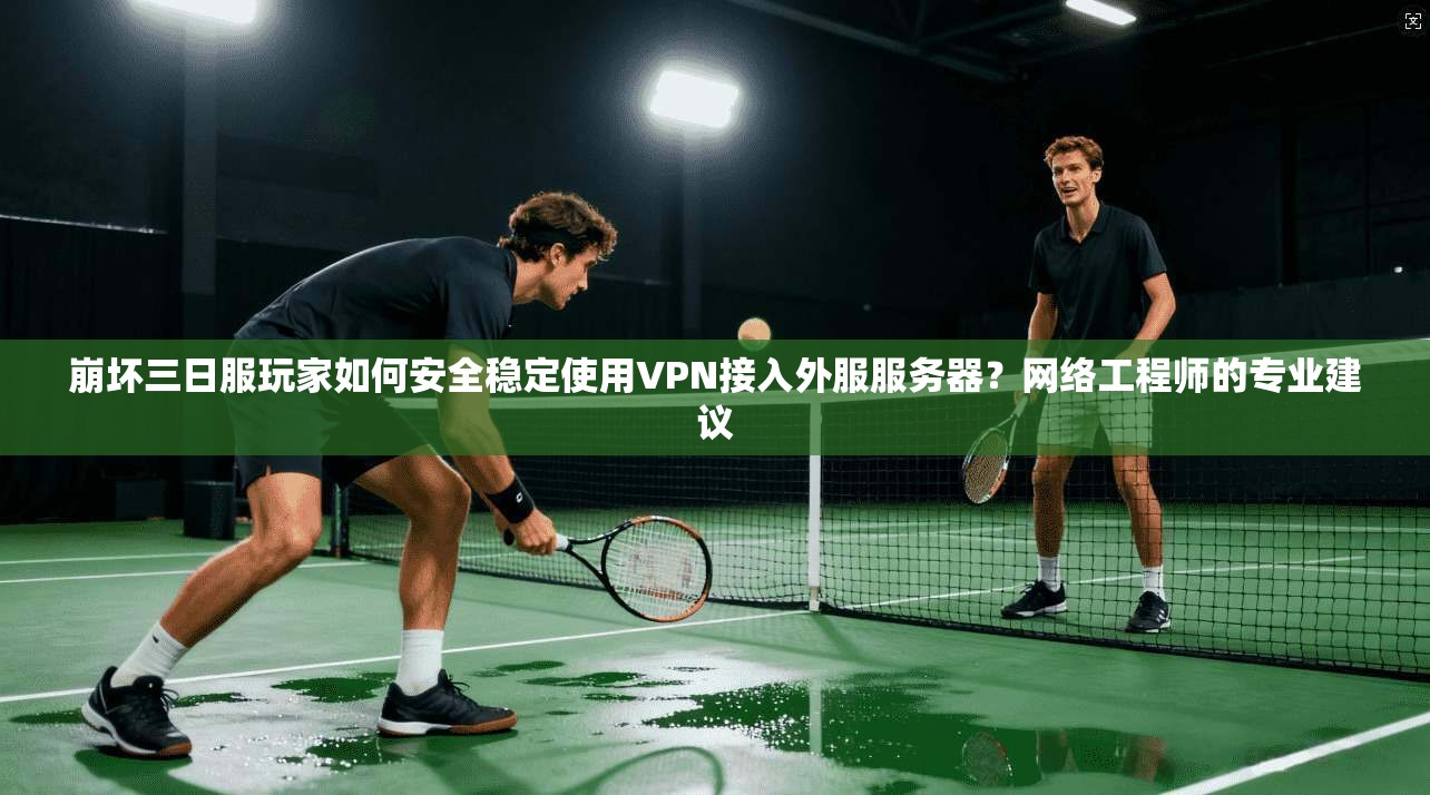 崩坏三日服玩家如何安全稳定使用VPN接入外服服务器？网络工程师的专业建议