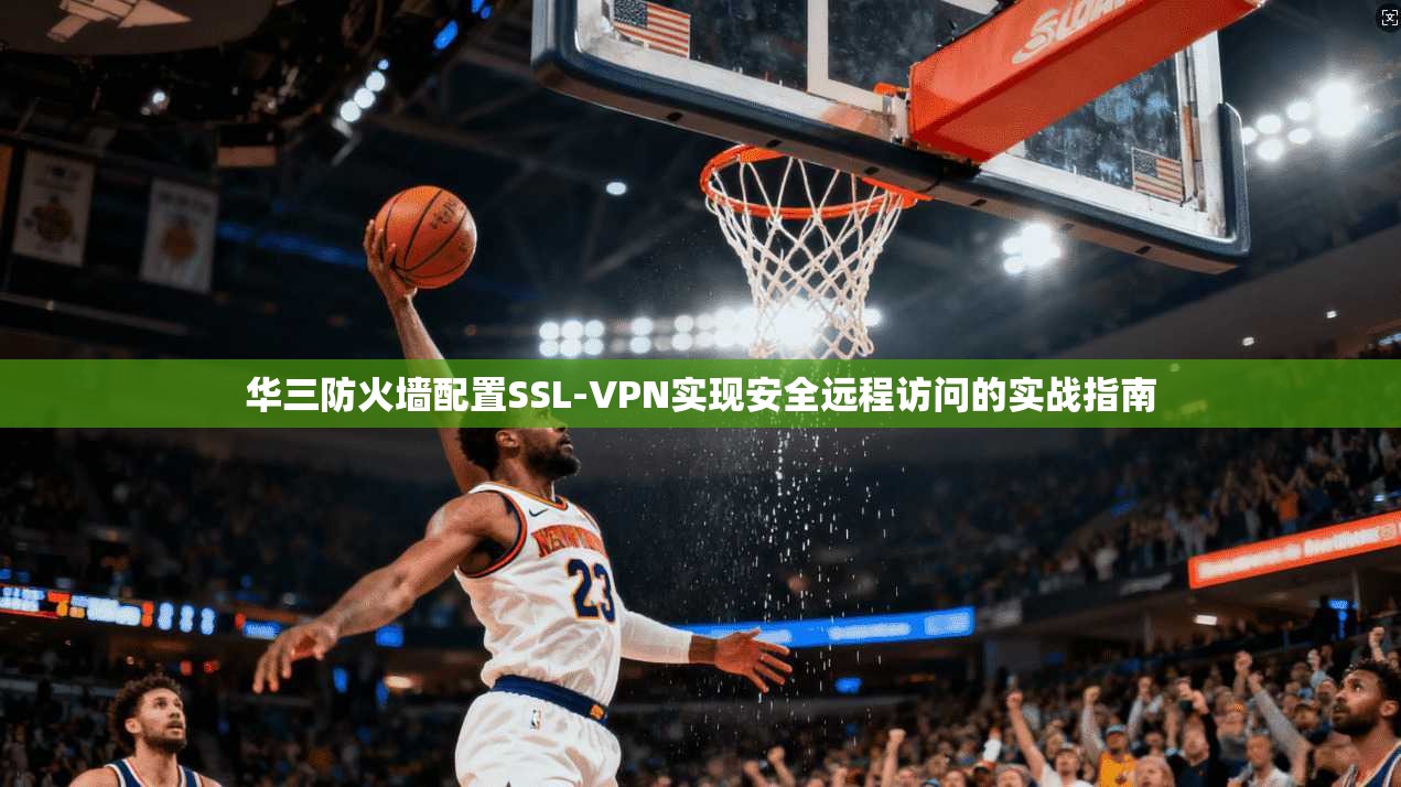 华三防火墙配置SSL-VPN实现安全远程访问的实战指南