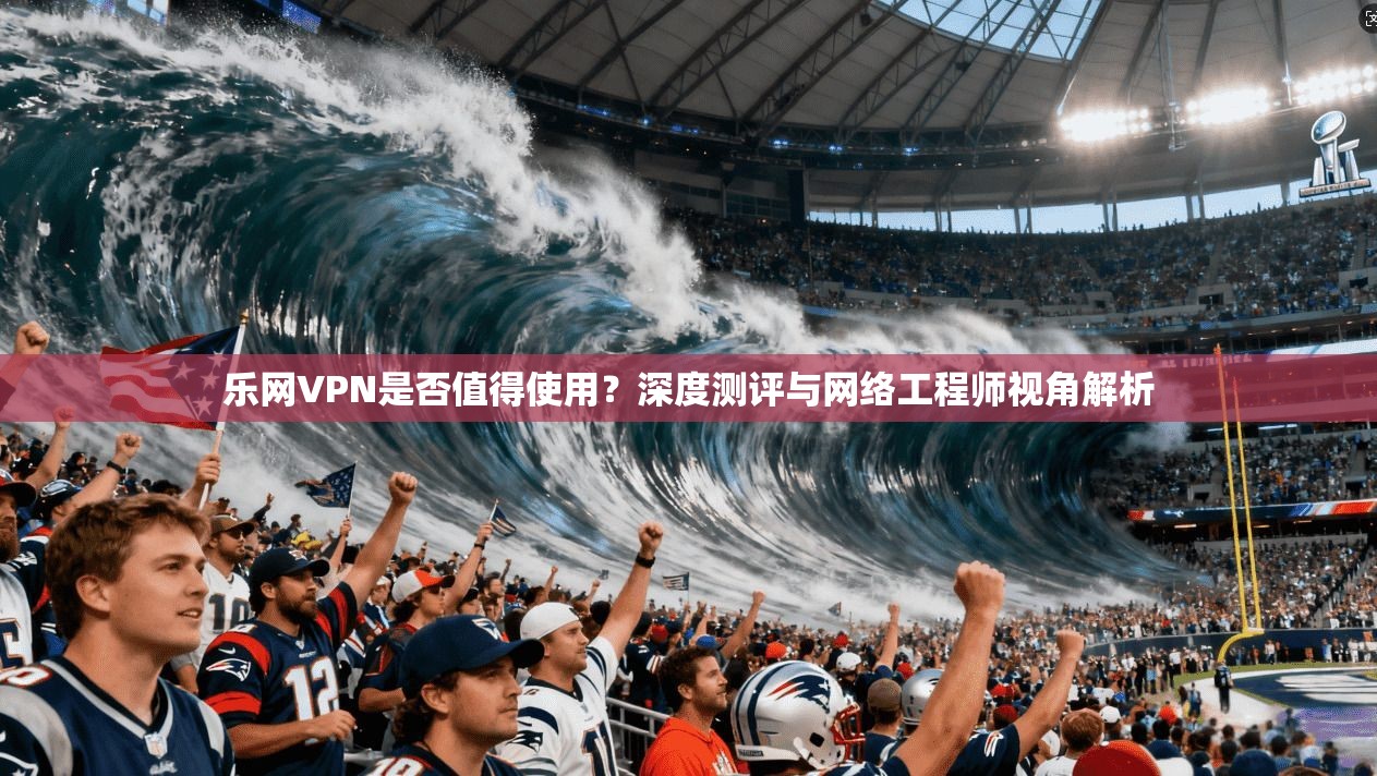 乐网VPN是否值得使用?深度测评与网络工程师视角解析