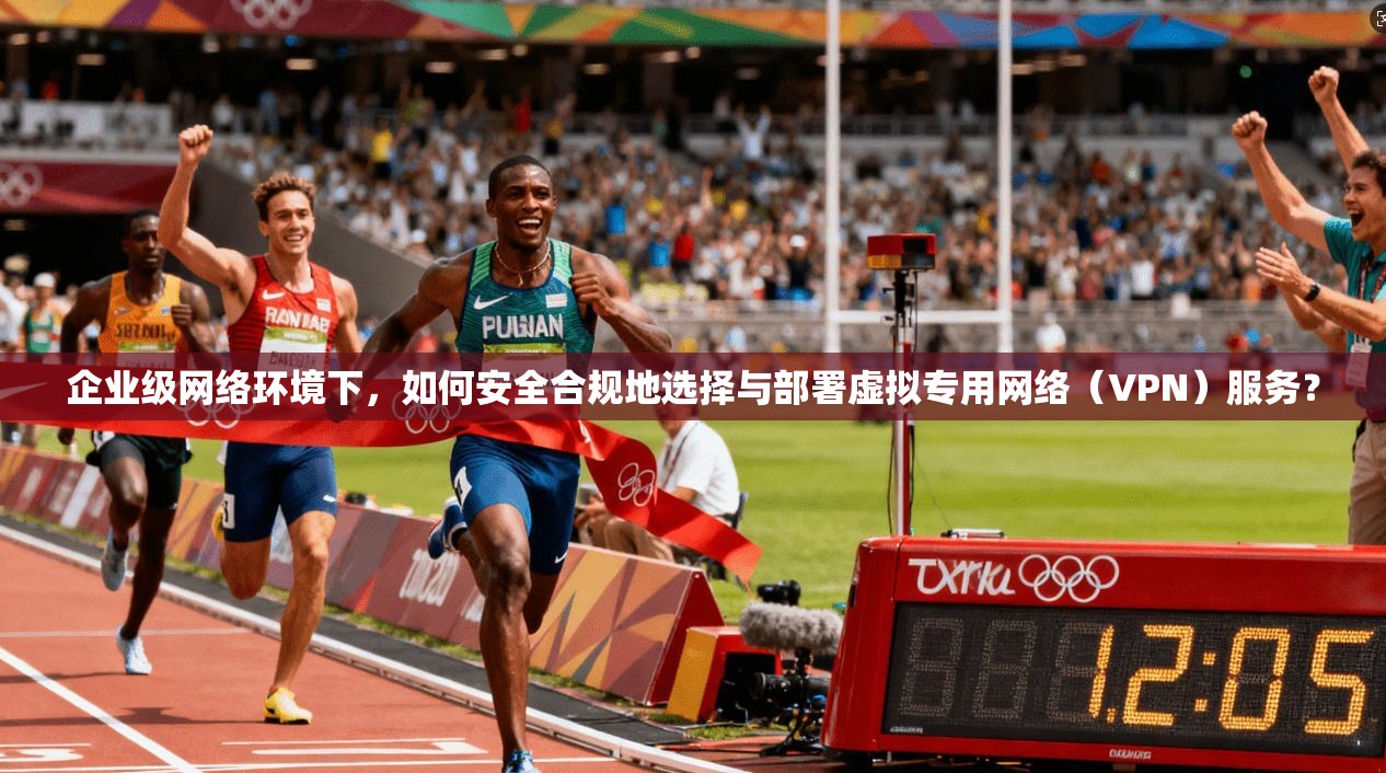 企业级网络环境下，如何安全合规地选择与部署虚拟专用网络（VPN）服务？