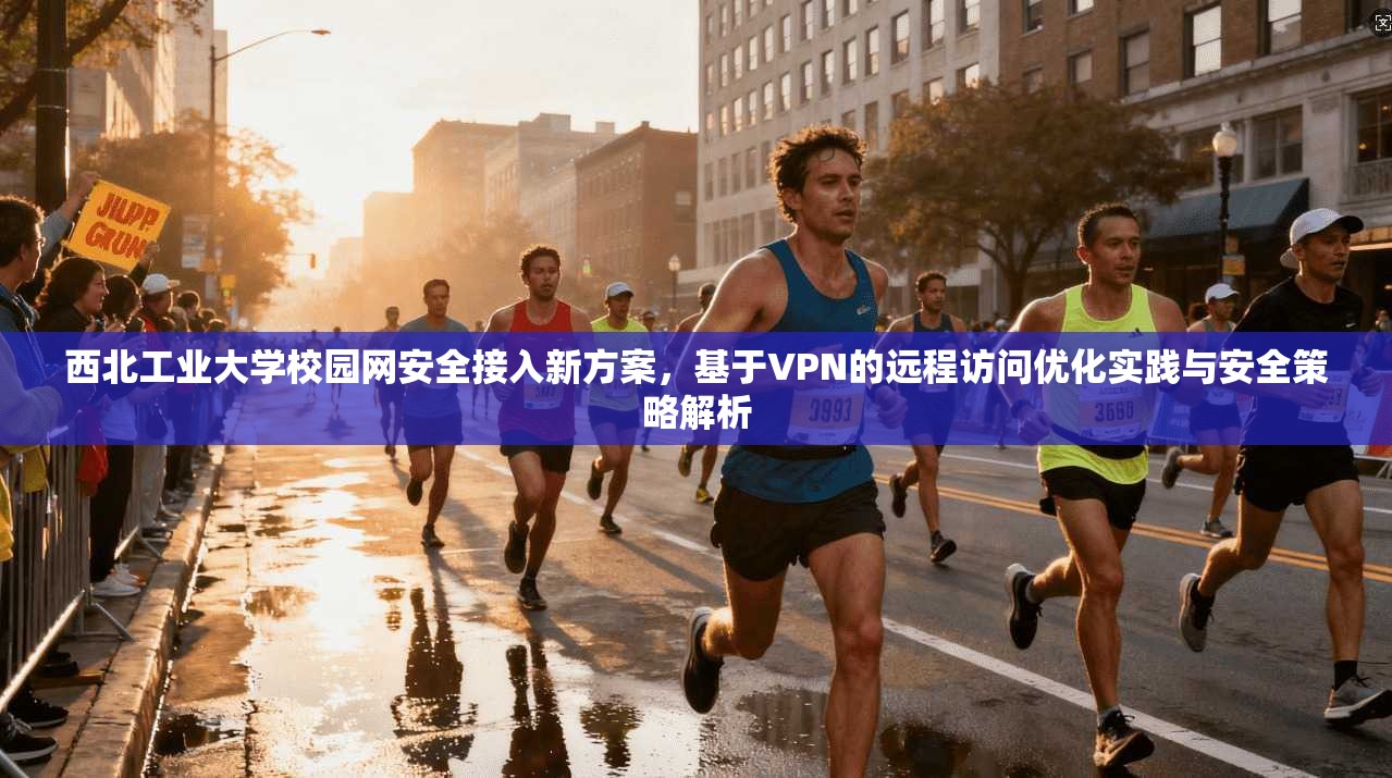 西北工业大学校园网安全接入新方案,基于VPN的远程访问优化实践与安全策略解析