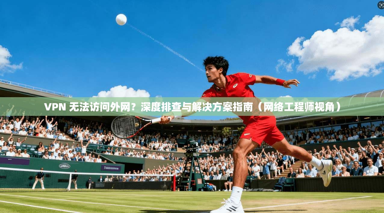 VPN 无法访问外网?深度排查与解决方案指南(网络工程师视角)