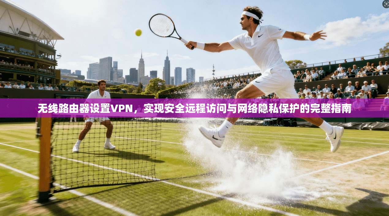 无线路由器设置VPN,实现安全远程访问与网络隐私保护的完整指南