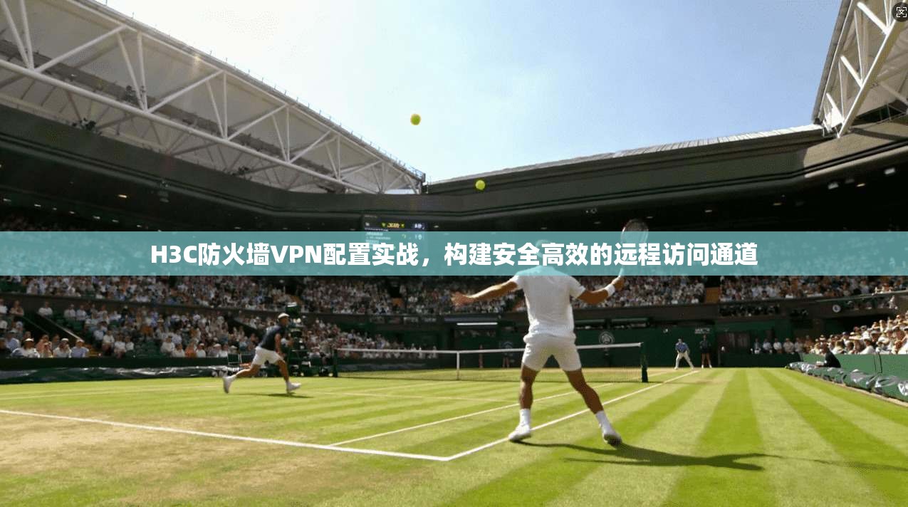 H3C防火墙VPN配置实战,构建安全高效的远程访问通道