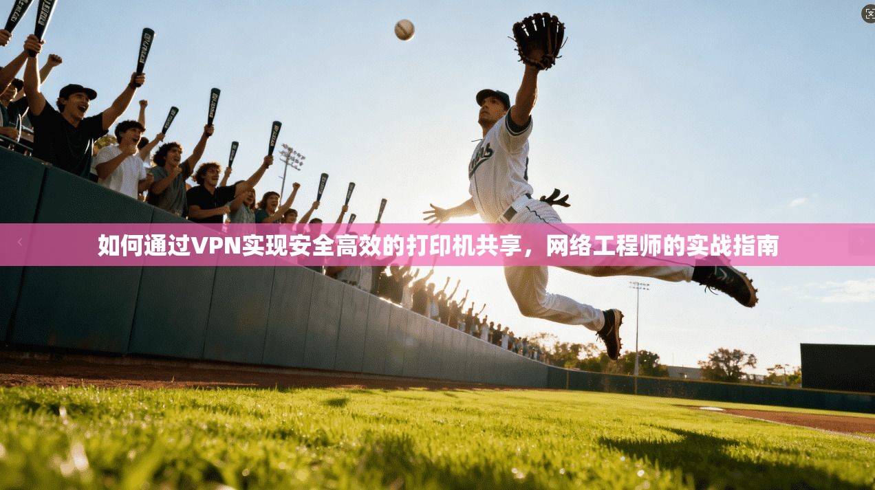如何通过VPN实现安全高效的打印机共享，网络工程师的实战指南