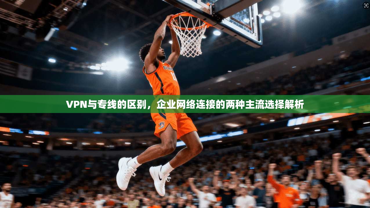 VPN与专线的区别，企业网络连接的两种主流选择解析