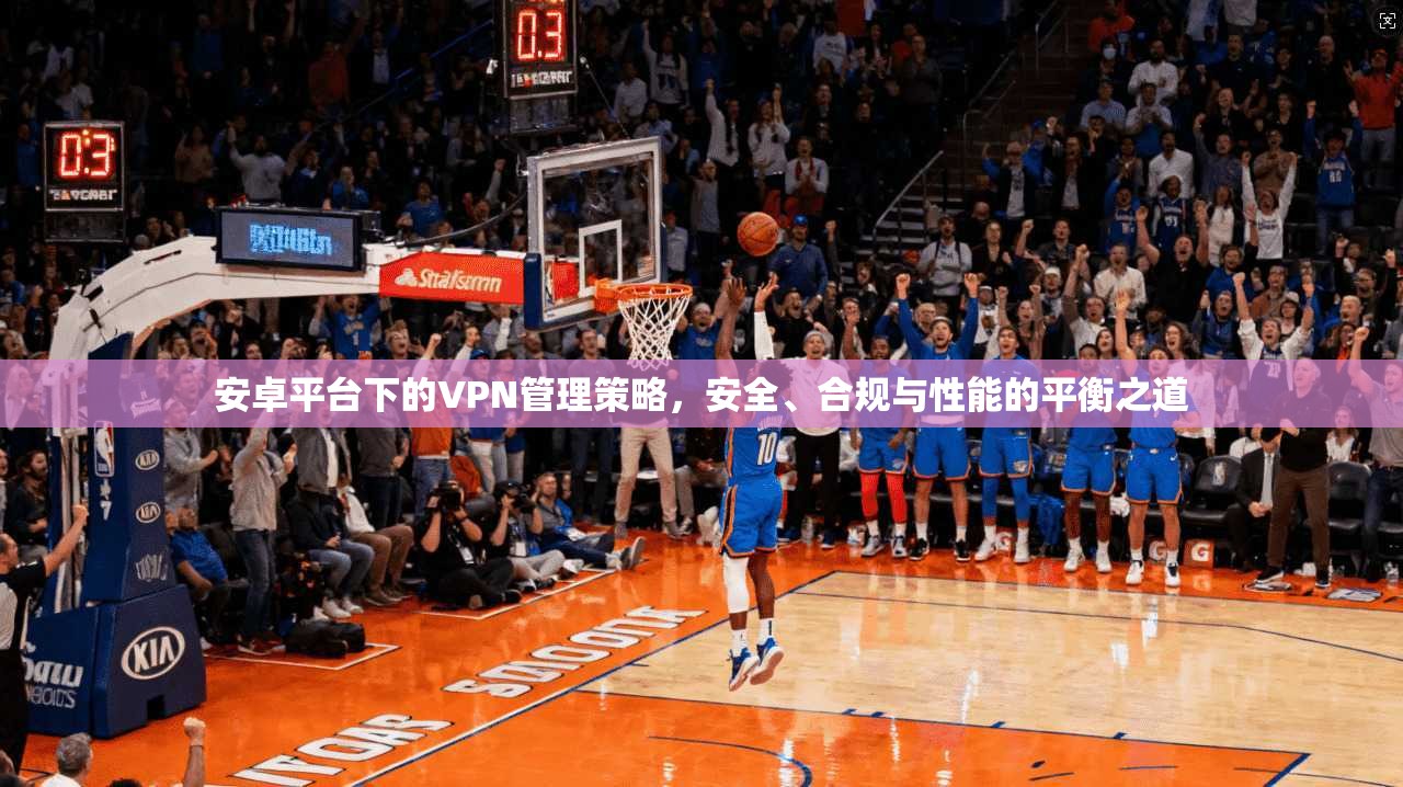 安卓平台下的VPN管理策略，安全、合规与性能的平衡之道