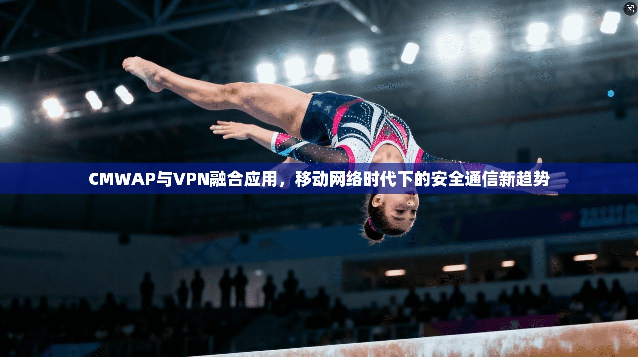 CMWAP与VPN融合应用，移动网络时代下的安全通信新趋势