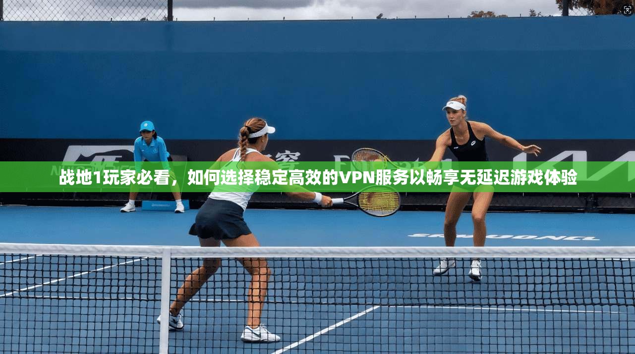 战地1玩家必看，如何选择稳定高效的VPN服务以畅享无延迟游戏体验
