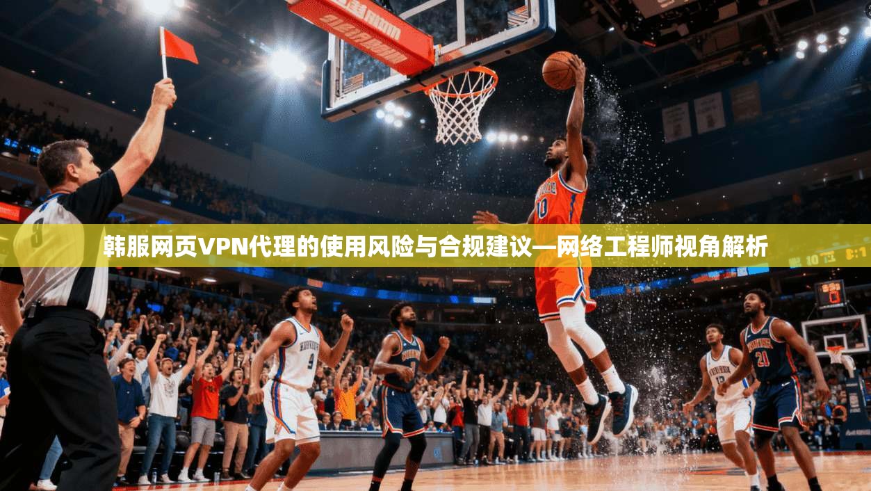 韩服网页VPN代理的使用风险与合规建议—网络工程师视角解析