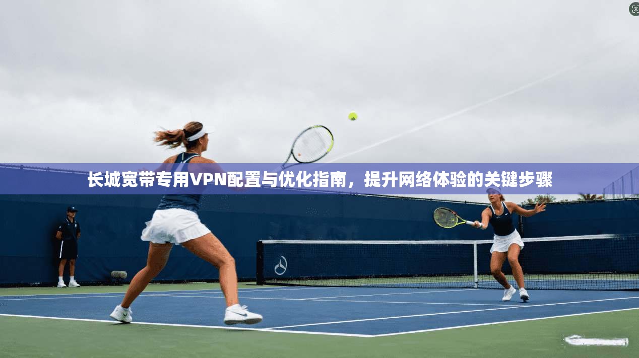 长城宽带专用VPN配置与优化指南，提升网络体验的关键步骤