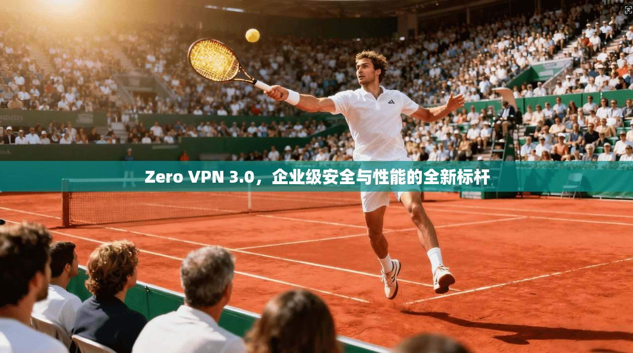 Zero VPN 3.0，企业级安全与性能的全新标杆