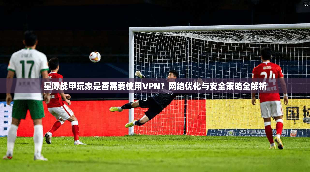 星际战甲玩家是否需要使用VPN？网络优化与安全策略全解析
