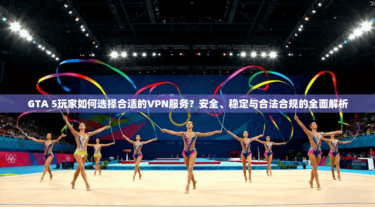 GTA 5玩家如何选择合适的VPN服务？安全、稳定与合法合规的全面解析