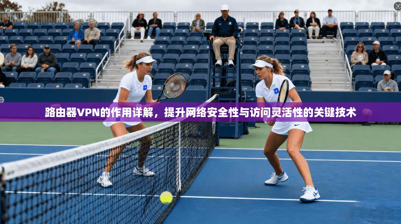 路由器VPN的作用详解，提升网络安全性与访问灵活性的关键技术