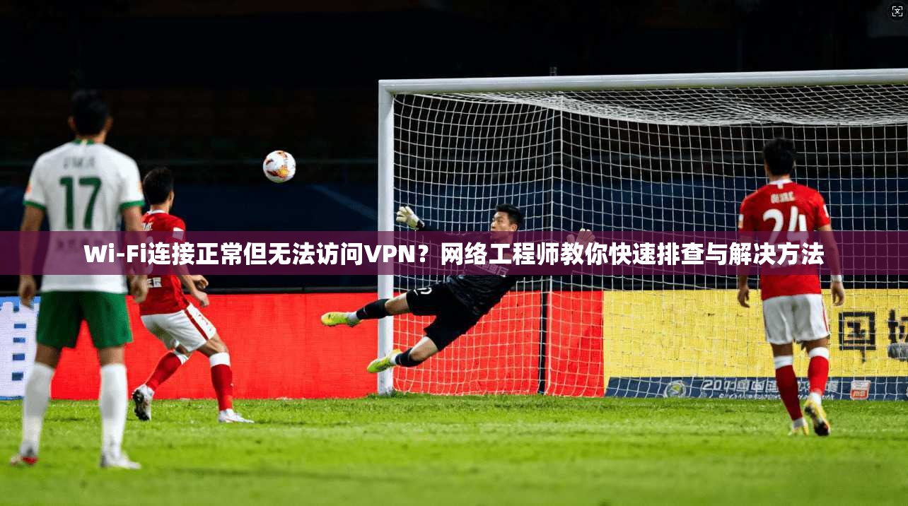 Wi-Fi连接正常但无法访问VPN？网络工程师教你快速排查与解决方法