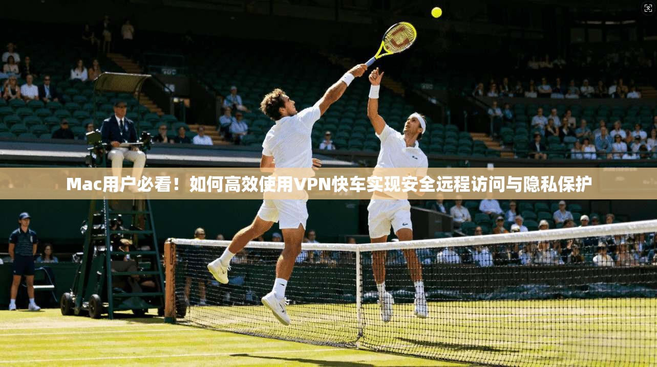 Mac用户必看！如何高效使用VPN快车实现安全远程访问与隐私保护