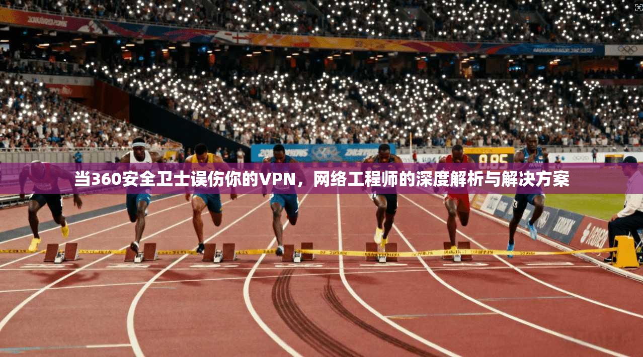 当360安全卫士误伤你的VPN，网络工程师的深度解析与解决方案