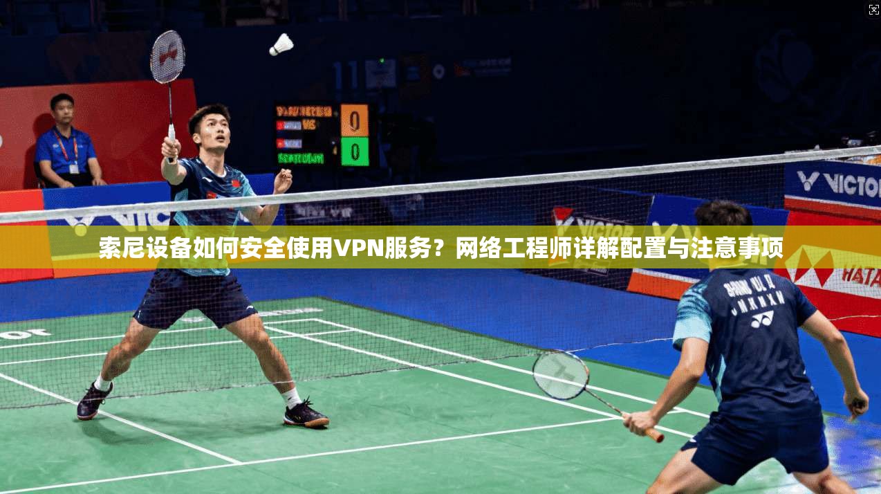 索尼设备如何安全使用VPN服务？网络工程师详解配置与注意事项
