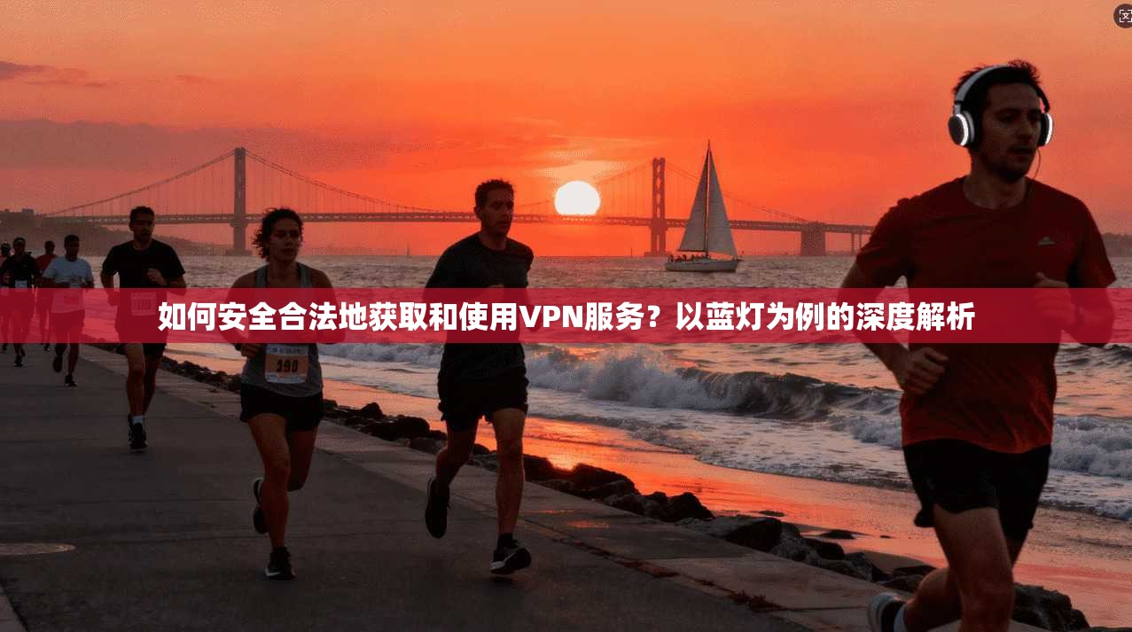 如何安全合法地获取和使用VPN服务？以蓝灯为例的深度解析