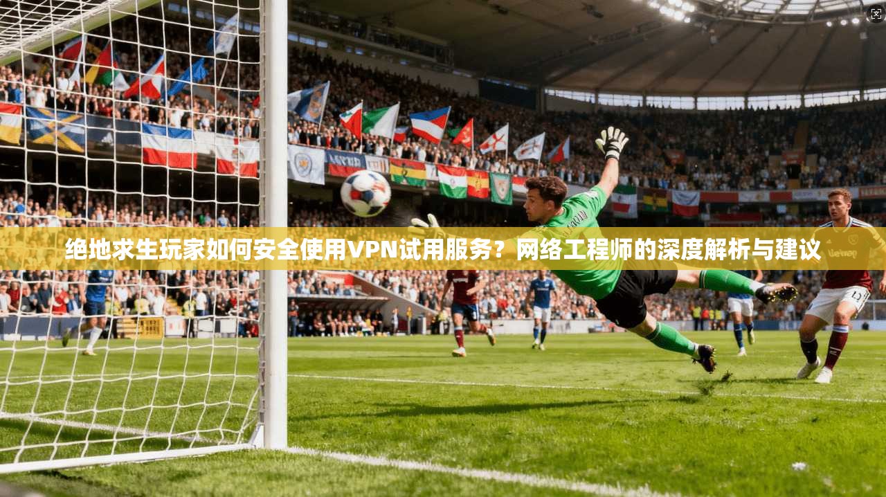绝地求生玩家如何安全使用VPN试用服务？网络工程师的深度解析与建议