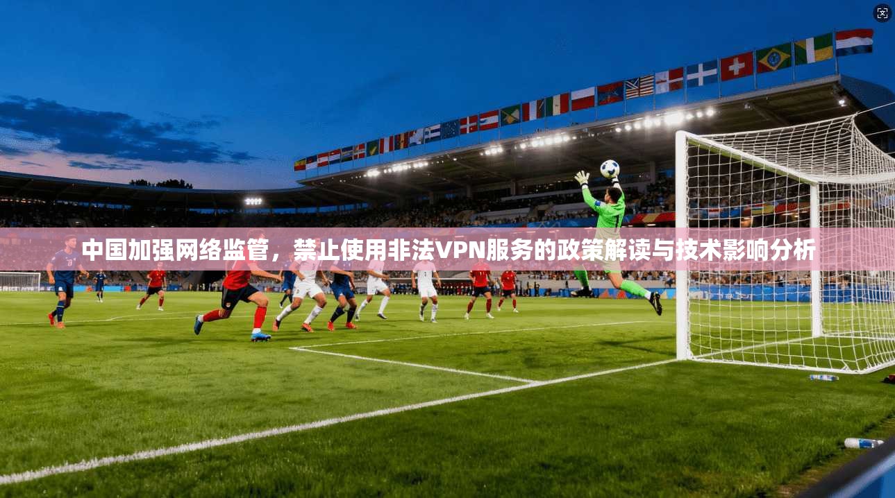 中国加强网络监管，禁止使用非法VPN服务的政策解读与技术影响分析