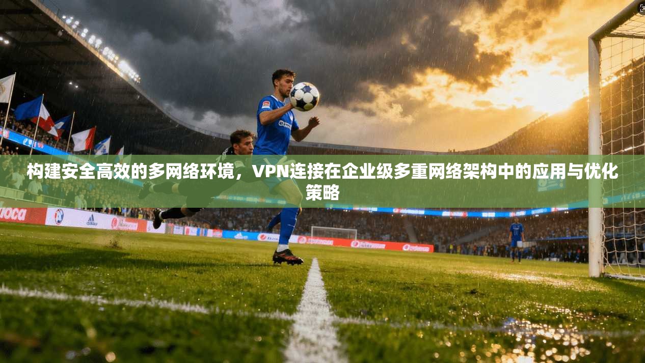 构建安全高效的多网络环境，VPN连接在企业级多重网络架构中的应用与优化策略
