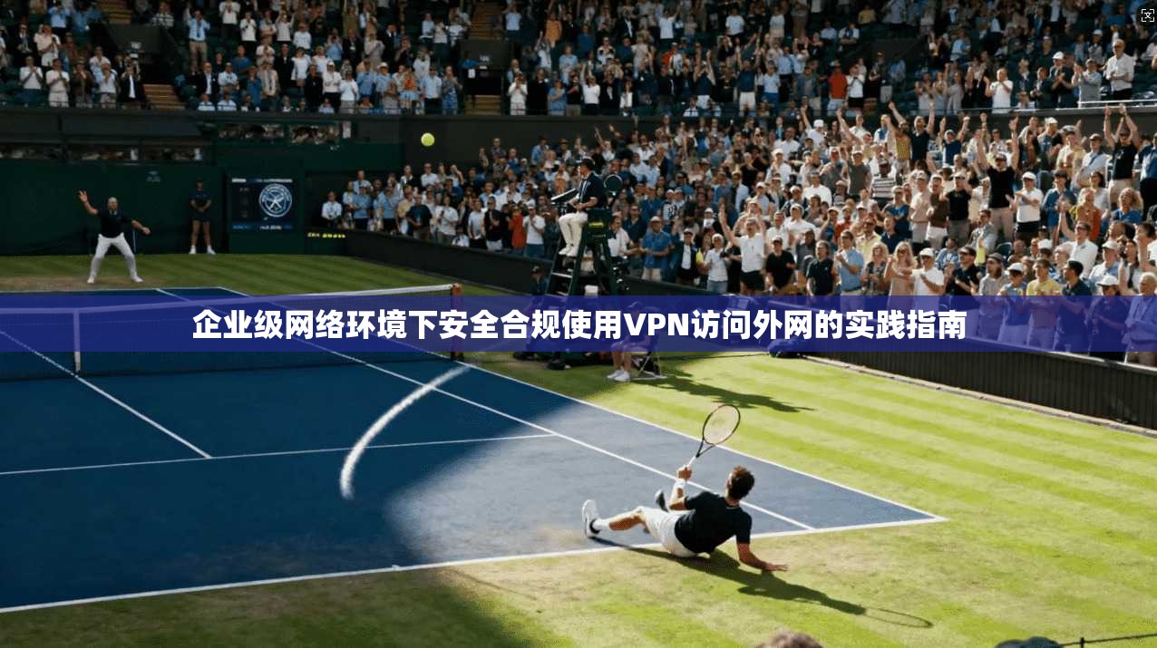企业级网络环境下安全合规使用VPN访问外网的实践指南