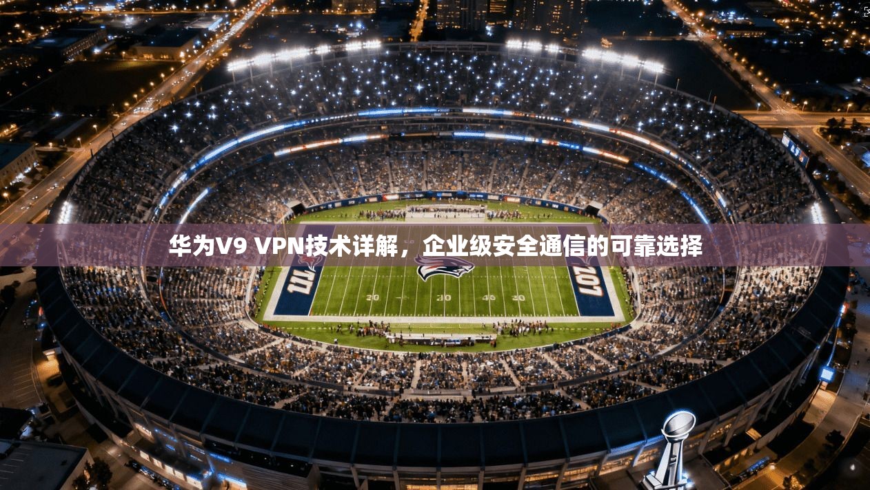 华为V9 VPN技术详解，企业级安全通信的可靠选择