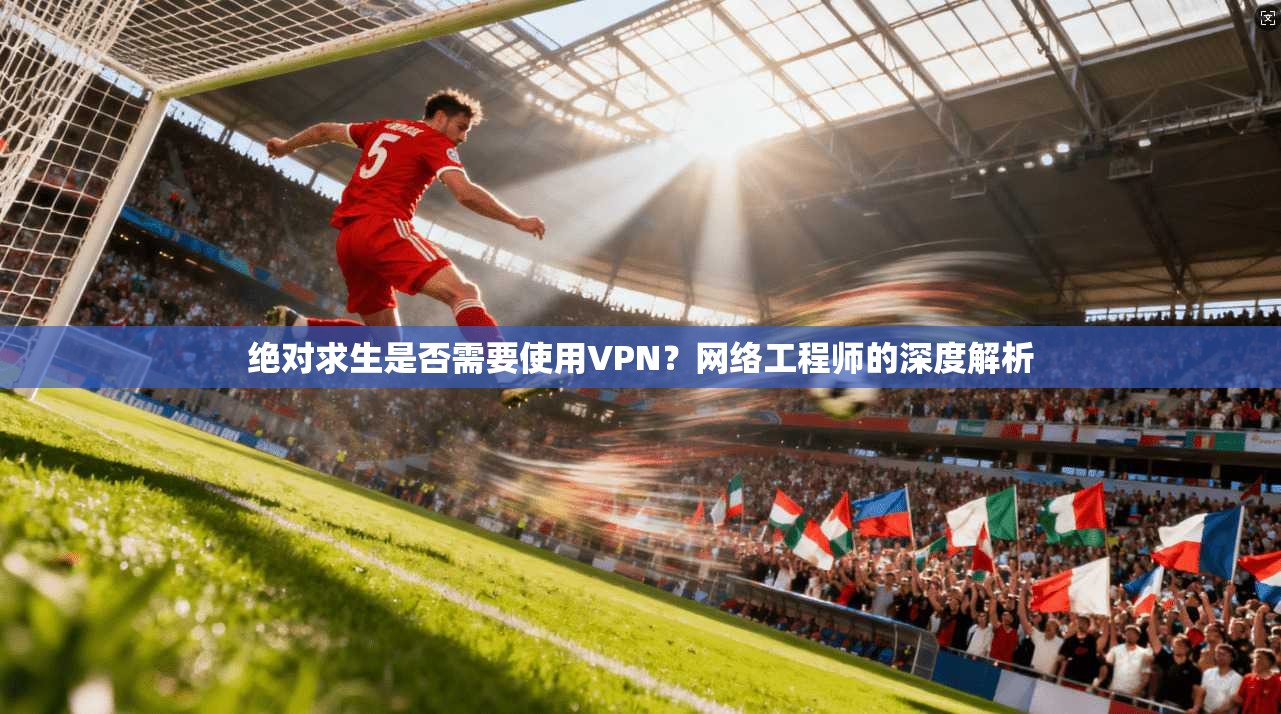 绝对求生是否需要使用VPN？网络工程师的深度解析