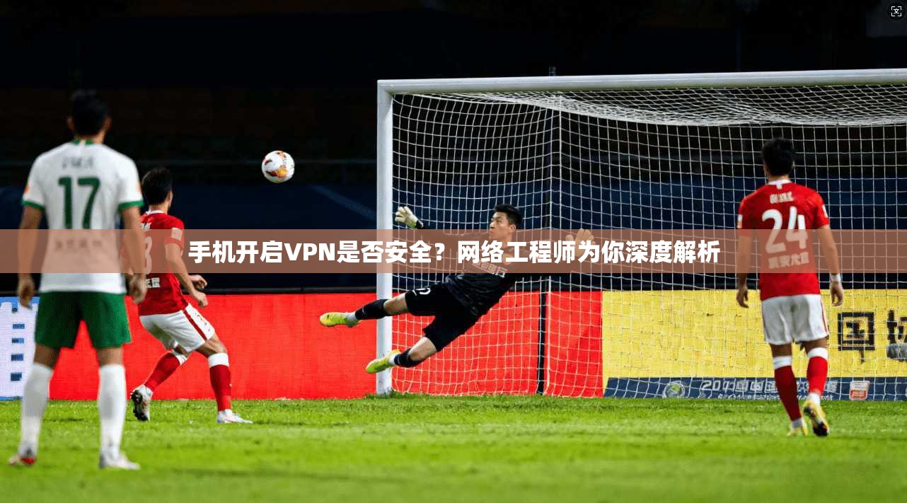 手机开启VPN是否安全？网络工程师为你深度解析