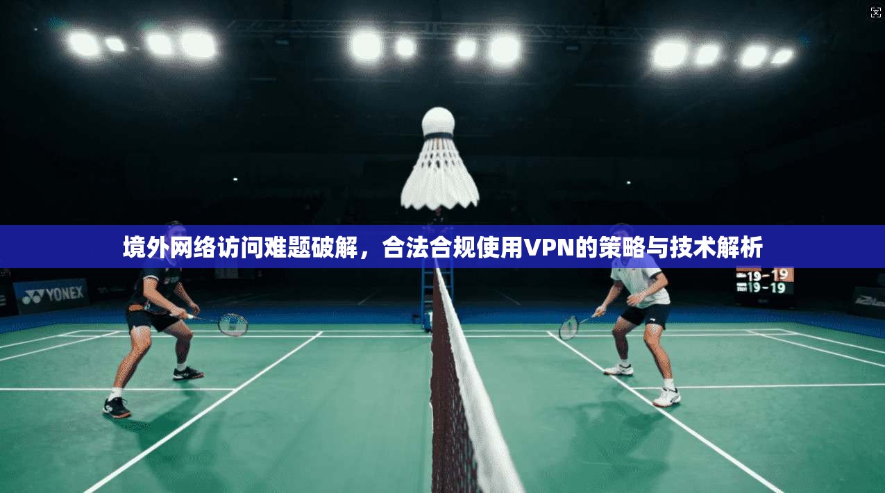 境外网络访问难题破解，合法合规使用VPN的策略与技术解析